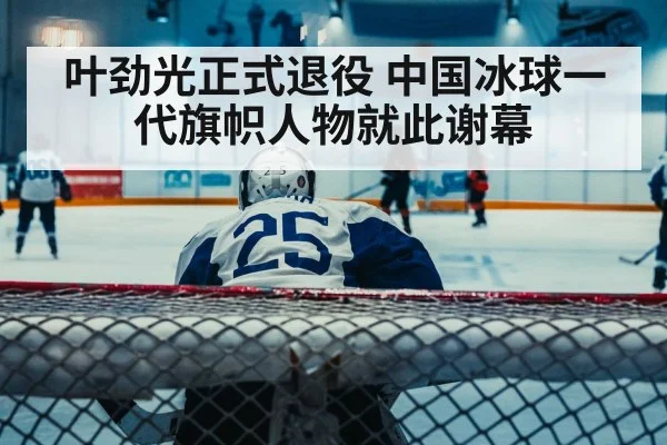 叶劲光正式退役 中国冰球一代旗帜人物就此谢幕
