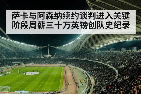 萨卡与阿森纳续约谈判进入关键阶段周薪三十万英镑创队史纪录